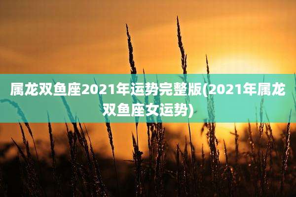 属龙双鱼座2021年运势完整版(2021年属龙双鱼座女运势)