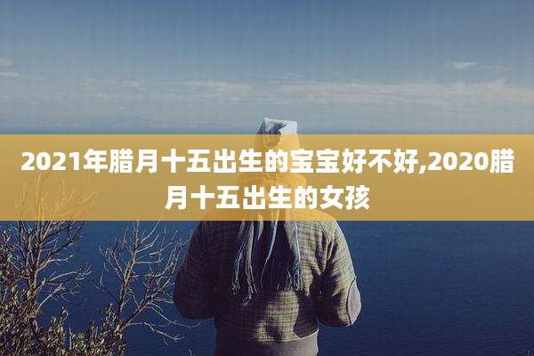 2021年腊月十五出生的宝宝好不好,2020腊月十五出生的女孩