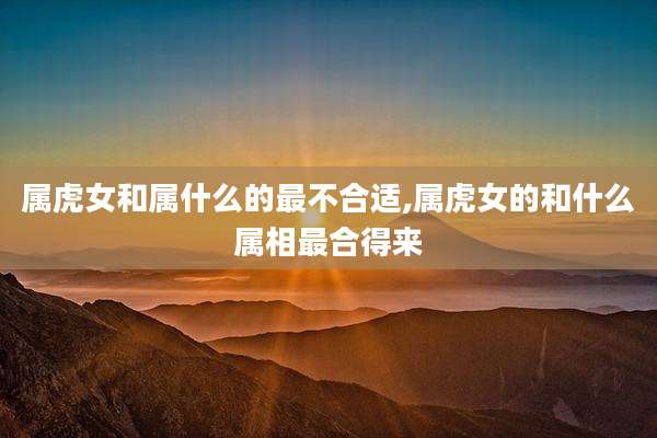 属虎女和属什么的最不合适,属虎女的和什么属相最合得来