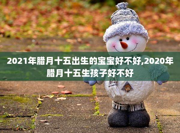 2021年腊月十五出生的宝宝好不好,2020年腊月十五生孩子好不好
