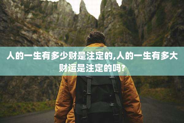 人的一生有多少财是注定的,人的一生有多大财运是注定的吗?