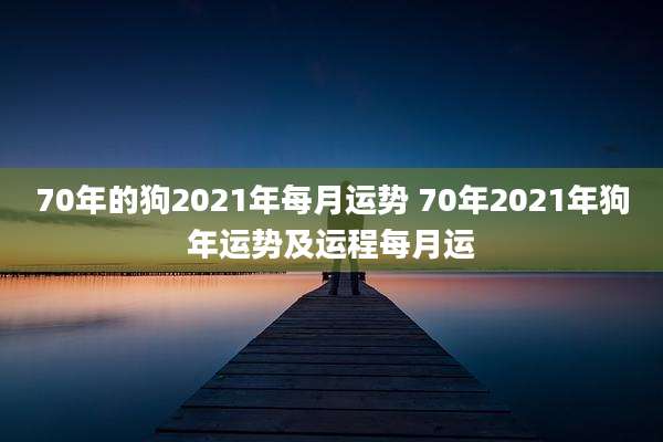 70年的狗2021年每月运势 70年2021年狗年运势及运程每月运