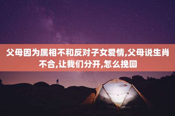 父母因为属相不和反对子女爱情,父母说生肖不合,让我们分开,怎么挽回