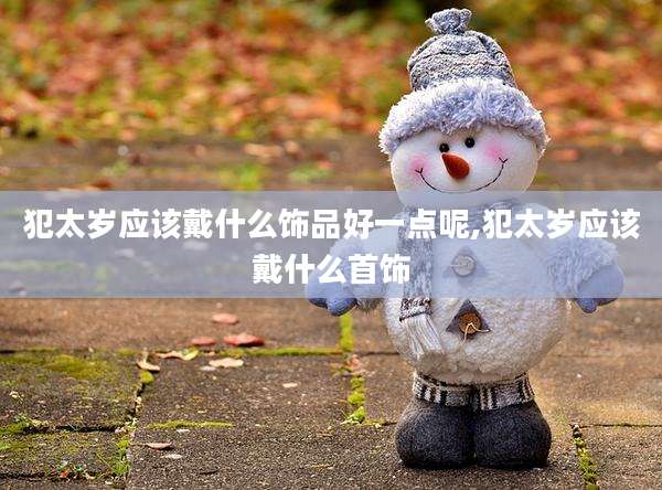 犯太岁应该戴什么饰品好一点呢,犯太岁应该戴什么首饰