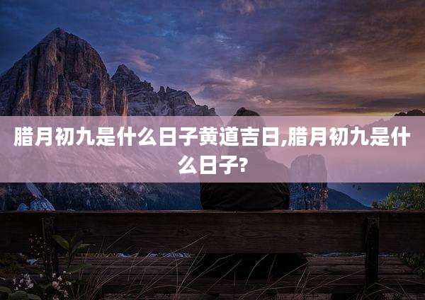 腊月初九是什么日子黄道吉日,腊月初九是什么日子?