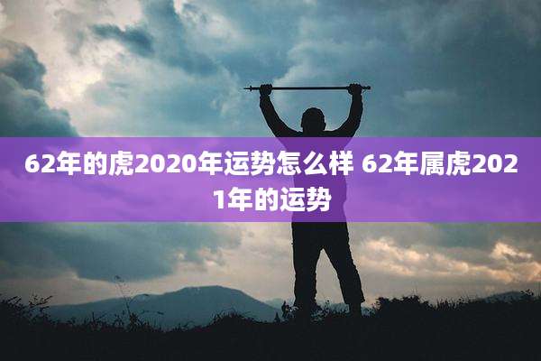 62年的虎2020年运势怎么样 62年属虎2021年的运势