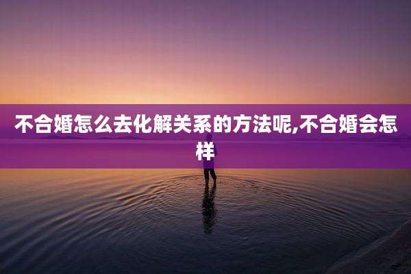 不合婚怎么去化解关系的方法呢,不合婚会怎样