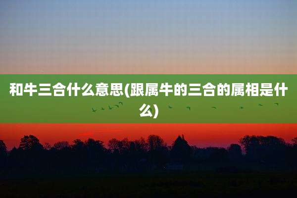 和牛三合什么意思(跟属牛的三合的属相是什么)