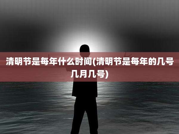 清明节是每年什么时间(清明节是每年的几号几月几号)