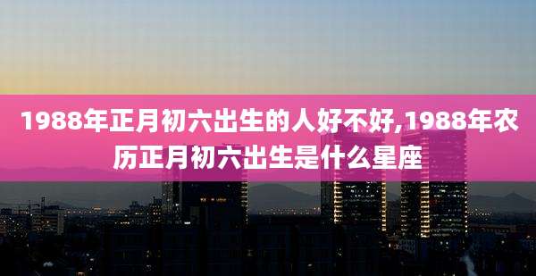 1988年正月初六出生的人好不好,1988年农历正月初六出生是什么星座