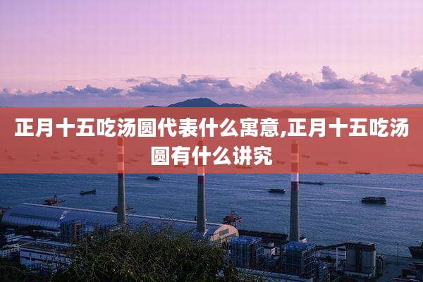 正月十五吃汤圆代表什么寓意,正月十五吃汤圆有什么讲究