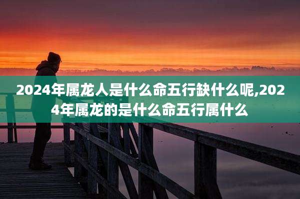 2024年属龙人是什么命五行缺什么呢,2024年属龙的是什么命五行属什么