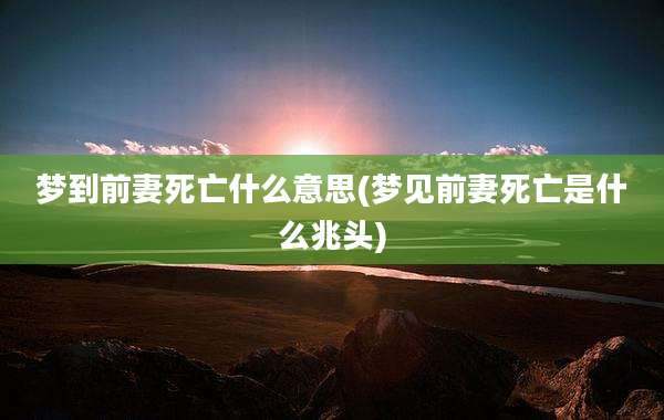 梦到前妻死亡什么意思(梦见前妻死亡是什么兆头)