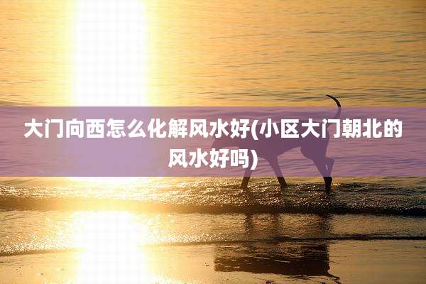 大门向西怎么化解风水好(小区大门朝北的风水好吗)