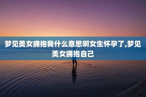 梦见美女拥抱我什么意思啊女生怀孕了,梦见美女拥抱自己