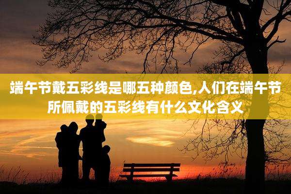 端午节戴五彩线是哪五种颜色,人们在端午节所佩戴的五彩线有什么文化含义