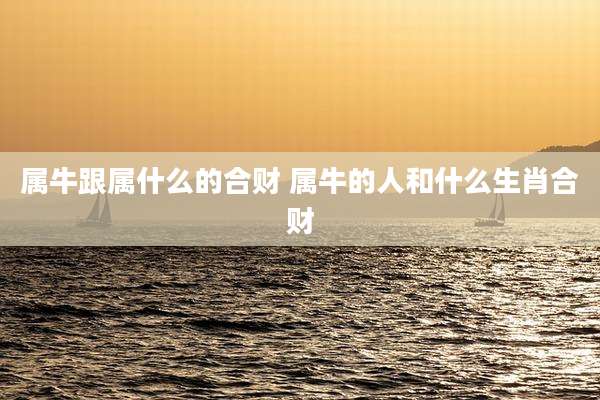 属牛跟属什么的合财 属牛的人和什么生肖合财