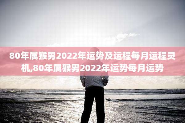 80年属猴男2022年运势及运程每月运程灵机,80年属猴男2022年运势每月运势