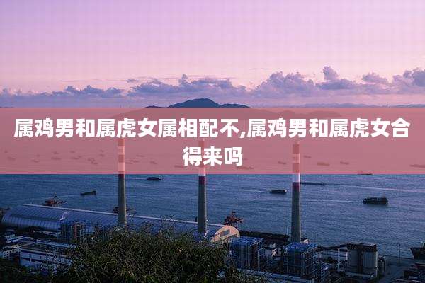 属鸡男和属虎女属相配不,属鸡男和属虎女合得来吗