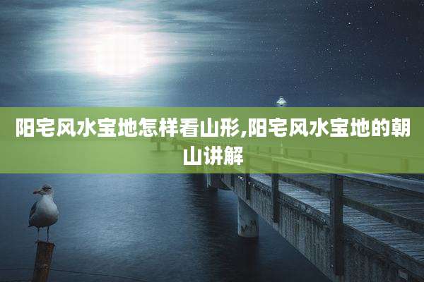 阳宅风水宝地怎样看山形,阳宅风水宝地的朝山讲解