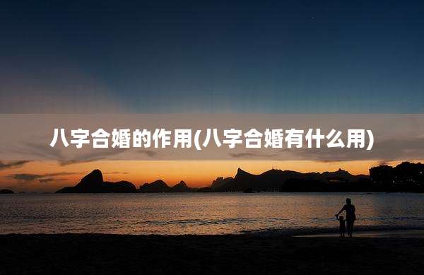 八字合婚的作用(八字合婚有什么用)
