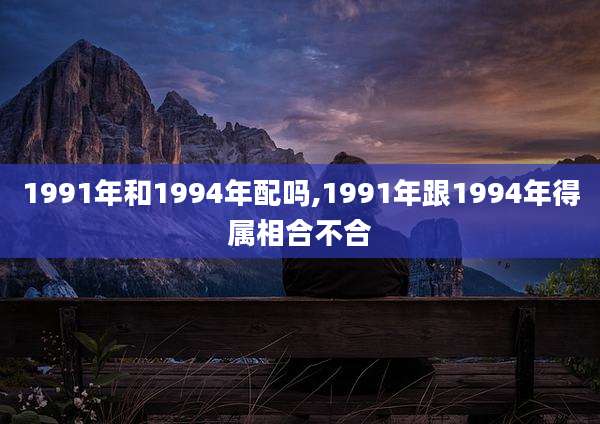 1991年和1994年配吗,1991年跟1994年得属相合不合