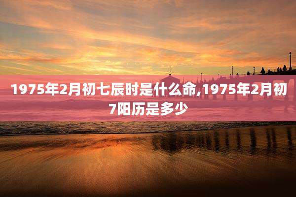 1975年2月初七辰时是什么命,1975年2月初7阳历是多少