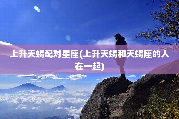 上升天蝎配对星座(上升天蝎和天蝎座的人在一起)