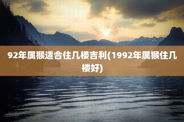 92年属猴适合住几楼吉利(1992年属猴住几楼好)