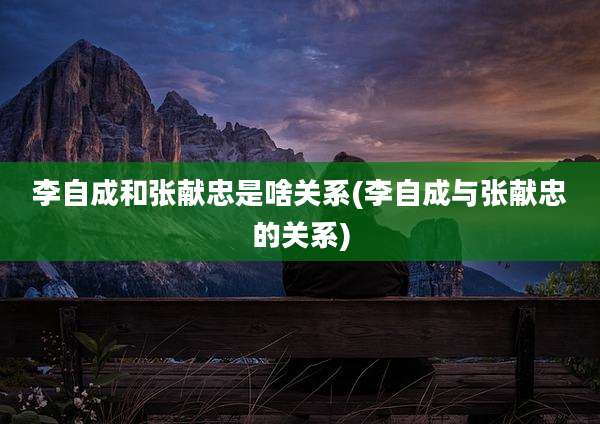 李自成和张献忠是啥关系(李自成与张献忠的关系)