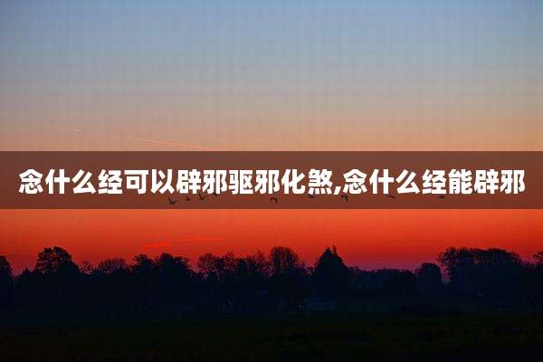 念什么经可以辟邪驱邪化煞,念什么经能辟邪