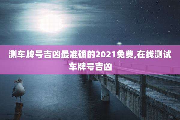 测车牌号吉凶最准确的2021免费,在线测试车牌号吉凶