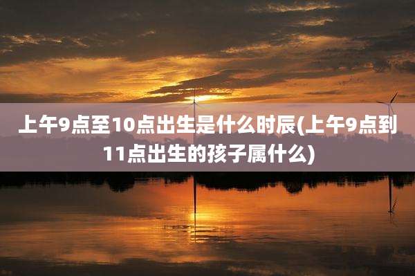 上午9点至10点出生是什么时辰(上午9点到11点出生的孩子属什么)