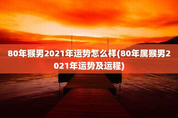 80年猴男2021年运势怎么样(80年属猴男2021年运势及运程)