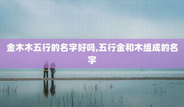 金木木五行的名字好吗,五行金和木组成的名字