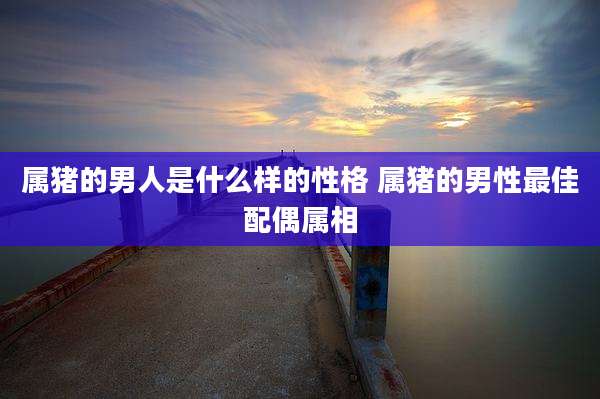 属猪的男人是什么样的性格 属猪的男性最佳配偶属相