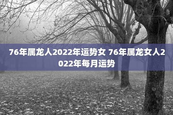 76年属龙人2022年运势女 76年属龙女人2022年每月运势