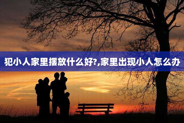 犯小人家里摆放什么好?,家里出现小人怎么办