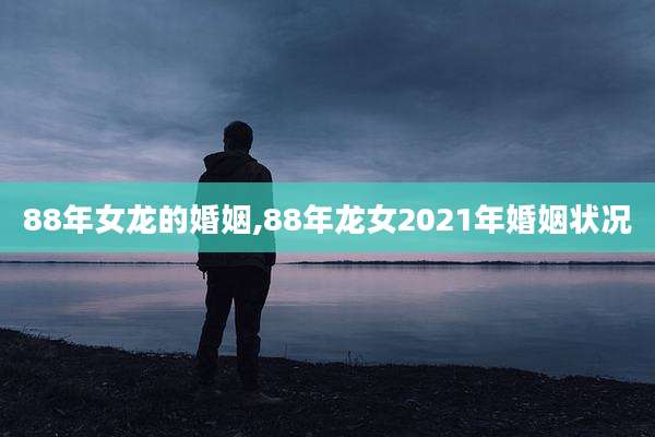 88年女龙的婚姻,88年龙女2021年婚姻状况