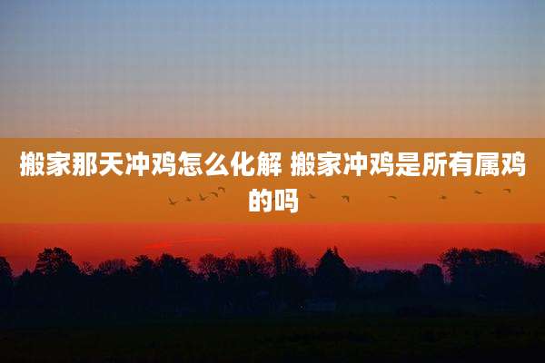 搬家那天冲鸡怎么化解 搬家冲鸡是所有属鸡的吗