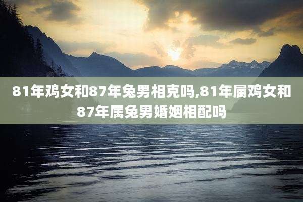 81年鸡女和87年兔男相克吗,81年属鸡女和87年属兔男婚姻相配吗