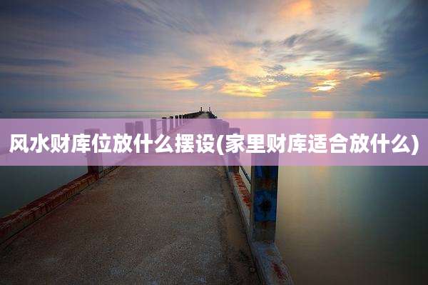 风水财库位放什么摆设(家里财库适合放什么)