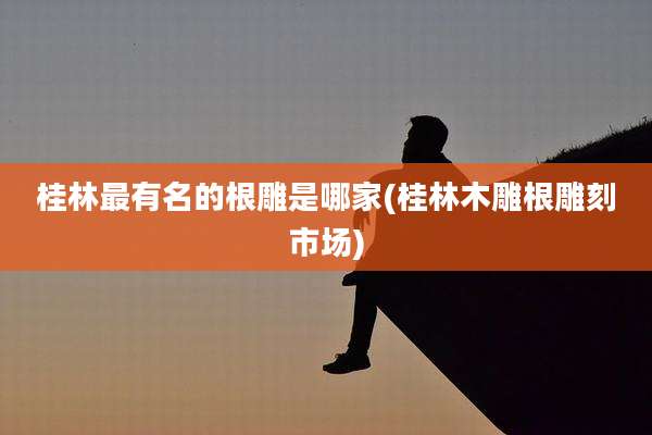 桂林最有名的根雕是哪家(桂林木雕根雕刻市场)