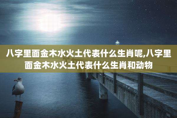 八字里面金木水火土代表什么生肖呢,八字里面金木水火土代表什么生肖和动物
