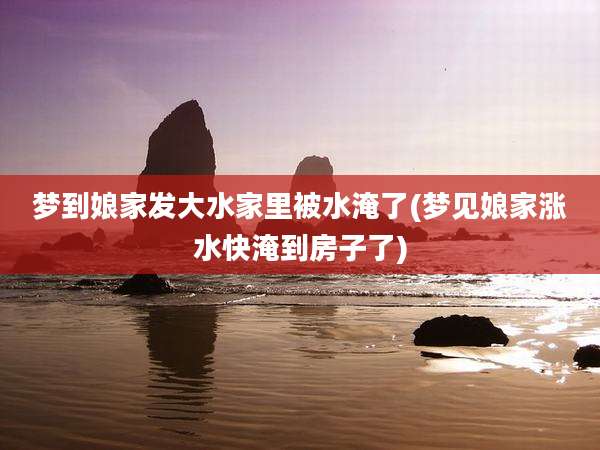 梦到娘家发大水家里被水淹了(梦见娘家涨水快淹到房子了)