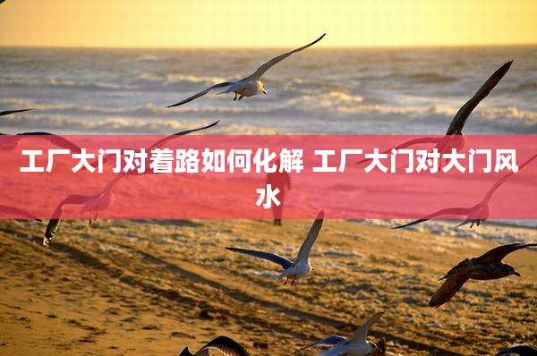 工厂大门对着路如何化解 工厂大门对大门风水