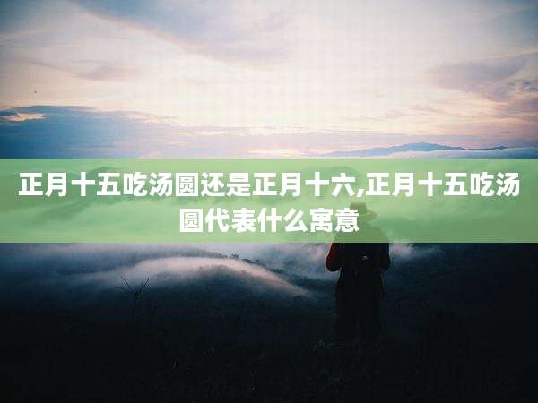 正月十五吃汤圆还是正月十六,正月十五吃汤圆代表什么寓意