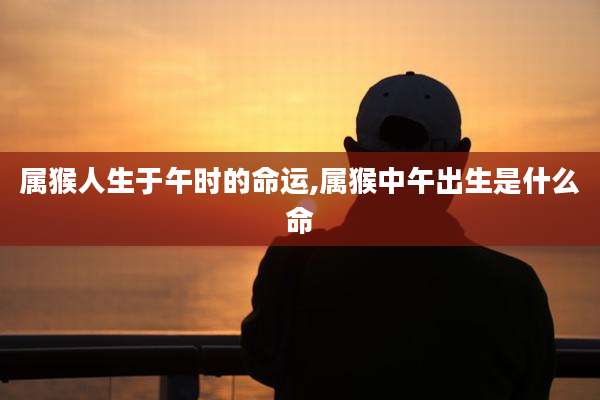 属猴人生于午时的命运,属猴中午出生是什么命