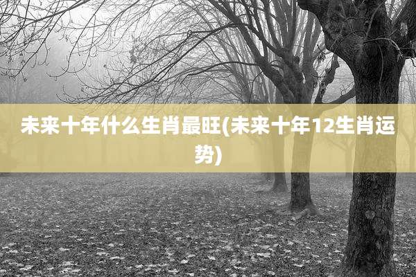 未来十年什么生肖最旺(未来十年12生肖运势)