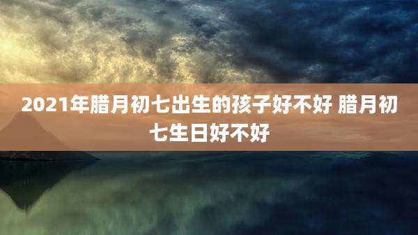 2021年腊月初七出生的孩子好不好 腊月初七生日好不好